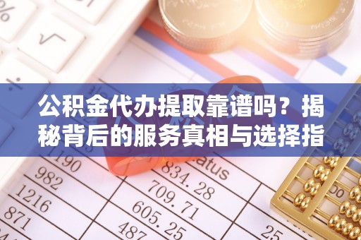 义马公积金代办提取靠谱吗？揭秘背后的服务真相与选择指南