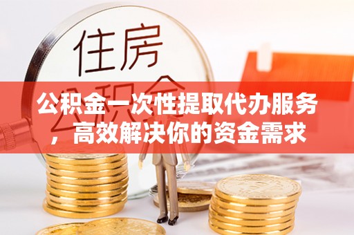 义马公积金一次性提取代办服务，高效解决你的资金需求