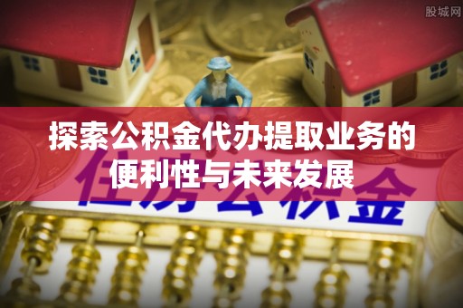 义马探索公积金代办提取业务的便利性与未来发展
