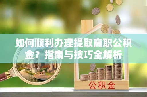 义马如何顺利办理提取离职公积金？指南与技巧全解析
