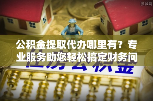 义马公积金提取代办哪里有？专业服务助您轻松搞定财务问题