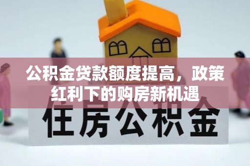 义马公积金贷款额度提高，政策红利下的购房新机遇