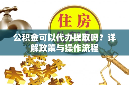义马公积金可以代办提取吗？详解政策与操作流程