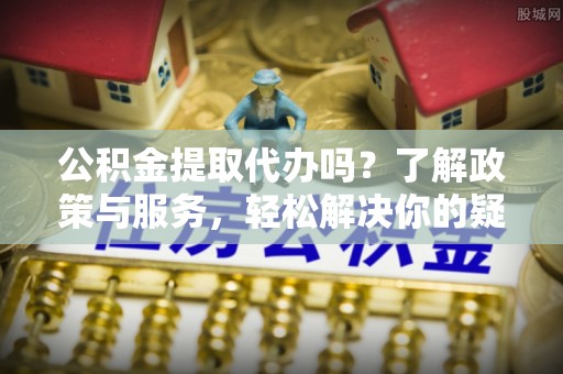 义马公积金提取代办吗？了解政策与服务，轻松解决你的疑问