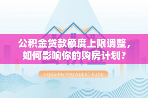 义马公积金贷款额度上限调整，如何影响你的购房计划？