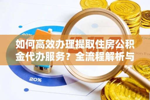 义马如何高效办理提取住房公积金代办服务？全流程解析与技巧分享