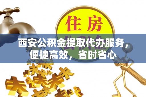 义马西安公积金提取代办服务，便捷高效，省时省心