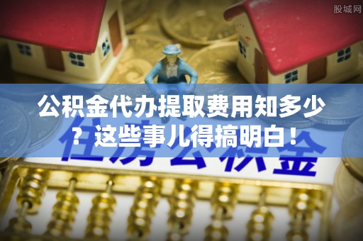义马公积金代办提取费用知多少？这些事儿得搞明白！