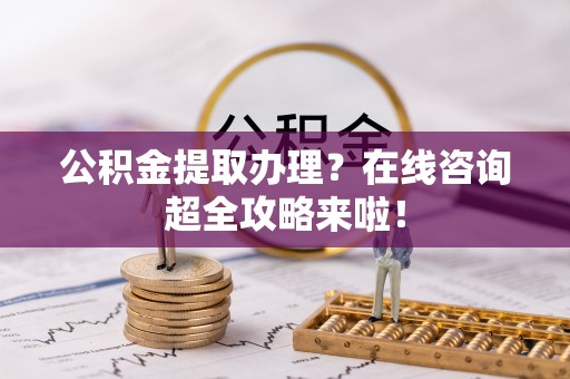 义马公积金提取办理？在线咨询超全攻略来啦！