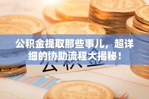 义马公积金提取那些事儿，超详细的协助流程大揭秘！