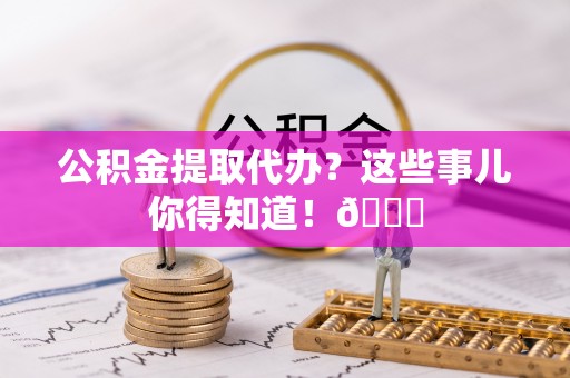 义马公积金提取代办？这些事儿你得知道！😎