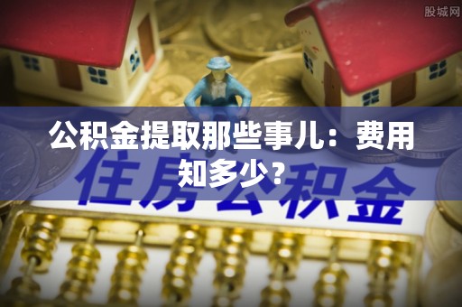义马公积金提取那些事儿：费用知多少？