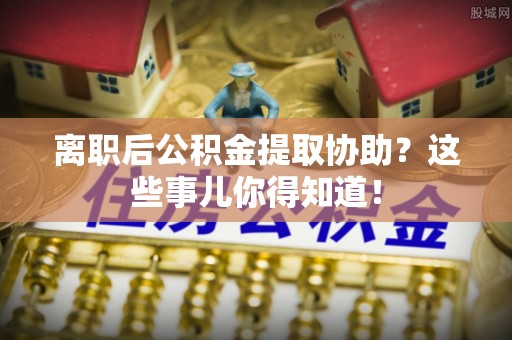 义马离职后公积金提取协助？这些事儿你得知道！