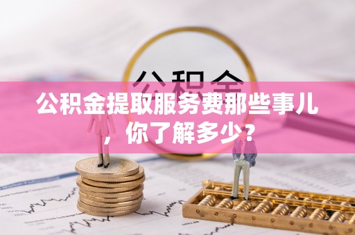 义马公积金提取服务费那些事儿，你了解多少？