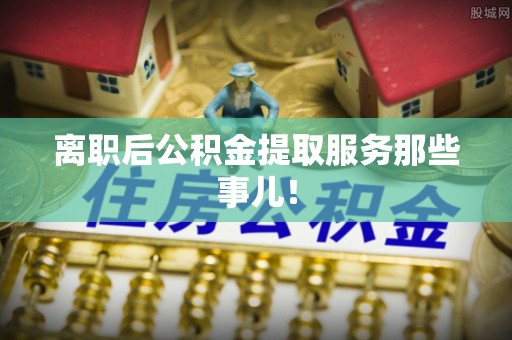 义马离职后公积金提取服务那些事儿！