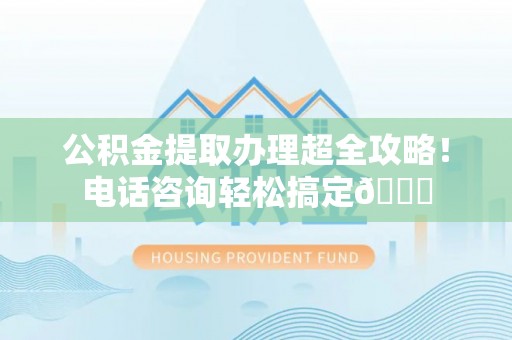 义马公积金提取办理超全攻略！电话咨询轻松搞定😎