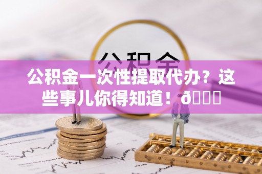 义马公积金一次性提取代办？这些事儿你得知道！😎