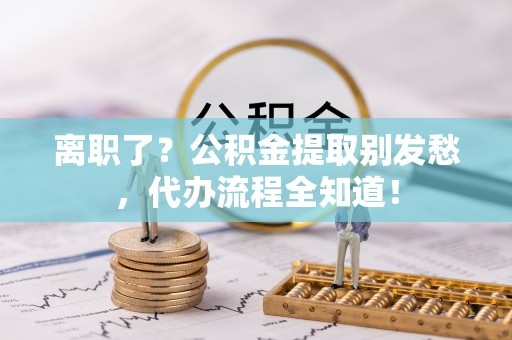 义马离职了？公积金提取别发愁，代办流程全知道！