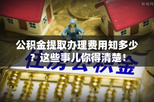 义马公积金提取办理费用知多少？这些事儿你得清楚！