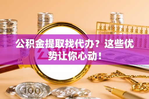 义马公积金提取找代办？这些优势让你心动！