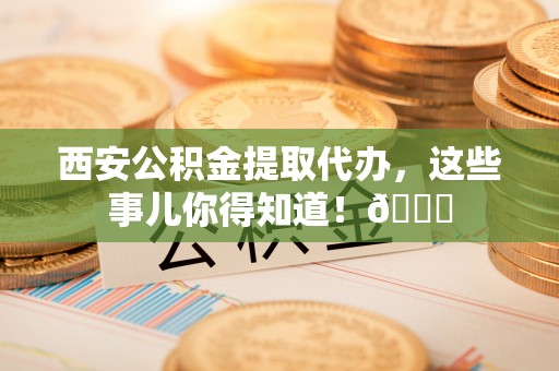 义马西安公积金提取代办，这些事儿你得知道！😎