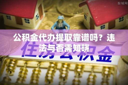 义马公积金代办提取靠谱吗？违法与否需知晓