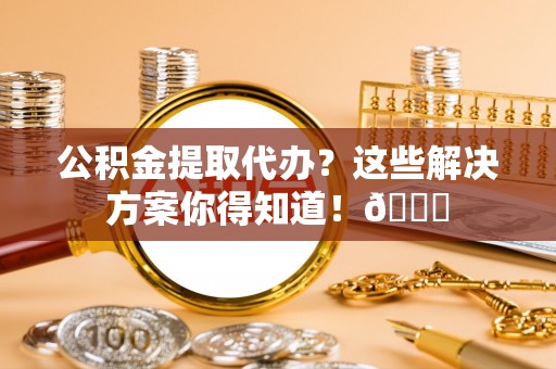 义马公积金提取代办？这些解决方案你得知道！😎