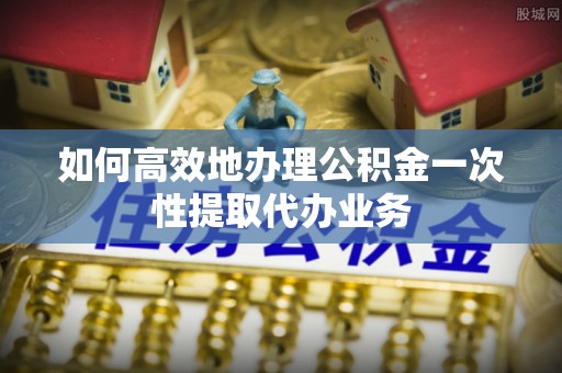 义马如何高效地办理公积金一次性提取代办业务