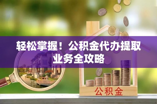 义马轻松掌握！公积金代办提取业务全攻略