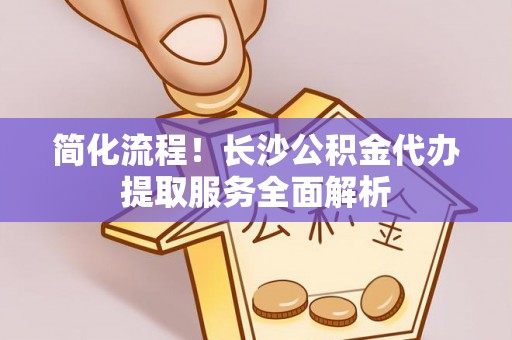 义马简化流程！长沙公积金代办提取服务全面解析