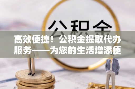 义马高效便捷！公积金提取代办服务——为您的生活增添便利