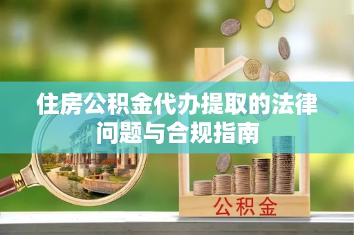 义马住房公积金代办提取的法律问题与合规指南